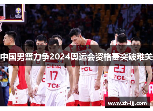 中国男篮力争2024奥运会资格赛突破难关 中国男篮力争2024奥运会资格赛突破难关