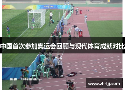 中国首次参加奥运会回顾与现代体育成就对比 中国首次参加奥运会回顾与现代体育成就对比